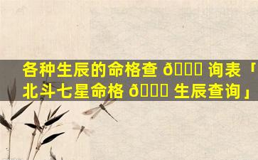 各种生辰的命格查 🐎 询表「北斗七星命格 🐛 生辰查询」